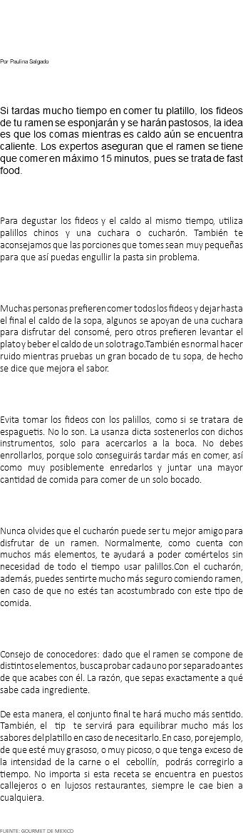 Te damos algunos tips para comer ramen y disfrutarlo profundamente. Tranquilo, se vale hacer ruido y utilizar más de un instrumento. Por Paulina Salgado 1. No tardes demasiado Si tardas mucho tiempo en comer tu platillo, los fideos de tu ramen se esponjarán y se harán pastosos, la idea es que los comas mientras es caldo aún se encuentra caliente. Los expertos aseguran que el ramen se tiene que comer en máximo 15 minutos, pues se trata de fast food. 2. Come los fideos y el caldo al mismo tiempo Para degustar los fideos y el caldo al mismo tiempo, utiliza palillos chinos y una cuchara o cucharón. También te aconsejamos que las porciones que tomes sean muy pequeñas para que así puedas engullir la pasta sin problema. 3. Olvídate de las etiquetas Muchas personas prefieren comer todos los fideos y dejar hasta el final el caldo de la sopa, algunos se apoyan de una cuchara para disfrutar del consomé, pero otros prefieren levantar el plato y beber el caldo de un solo trago.También es normal hacer ruido mientras pruebas un gran bocado de tu sopa, de hecho se dice que mejora el sabor. 4. No es pasta italiana, recuérdalo Evita tomar los fideos con los palillos, como si se tratara de espaguetis. No lo son. La usanza dicta sostenerlos con dichos instrumentos, solo para acercarlos a la boca. No debes enrollarlos, porque solo conseguirás tardar más en comer, así como muy posiblemente enredarlos y juntar una mayor cantidad de comida para comer de un solo bocado. 5. El cucharón, uno de los tips para comer ramen Nunca olvides que el cucharón puede ser tu mejor amigo para disfrutar de un ramen. Normalmente, como cuenta con muchos más elementos, te ayudará a poder comértelos sin necesidad de todo el tiempo usar palillos.Con el cucharón, además, puedes sentirte mucho más seguro comiendo ramen, en caso de que no estés tan acostumbrado con este tipo de comida. 6. Prueba los elementos de tu plato por separado Consejo de conocedores: dado que el ramen se compone de distintos elementos, busca probar cada uno por separado antes de que acabes con él. La razón, que sepas exactamente a qué sabe cada ingrediente. De esta manera, el conjunto final te hará mucho más sentido. También, el tip te servirá para equilibrar mucho más los sabores del platillo en caso de necesitarlo. En caso, por ejemplo, de que esté muy grasoso, o muy picoso, o que tenga exceso de la intensidad de la carne o el cebollín, podrás corregirlo a tiempo. No importa si esta receta se encuentra en puestos callejeros o en lujosos restaurantes, siempre le cae bien a cualquiera. FUENTE: GOURMET DE MEXICO